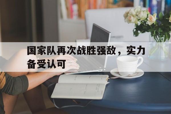 国家队再次战胜强敌，实力备受认可